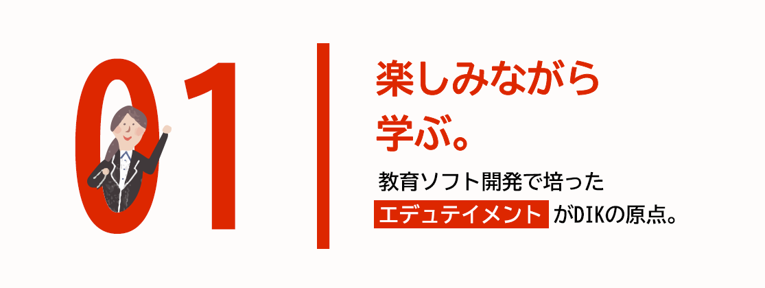 01 楽しみながら学ぶ。教育ソフト開発で培った「エデュテイメント」がDIKの原点。