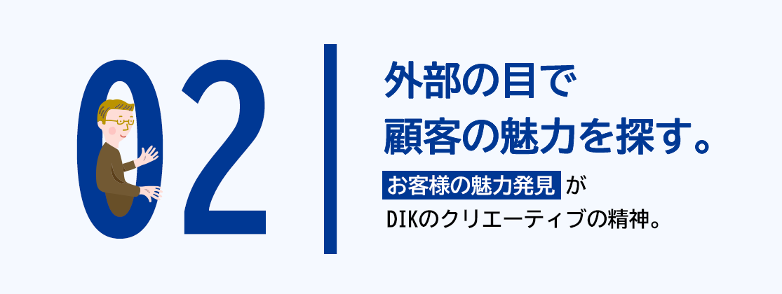 02 外部の目で顧客の魅力を探す。「お客様の魅力発見」がDIKのクリエーティブの精神。