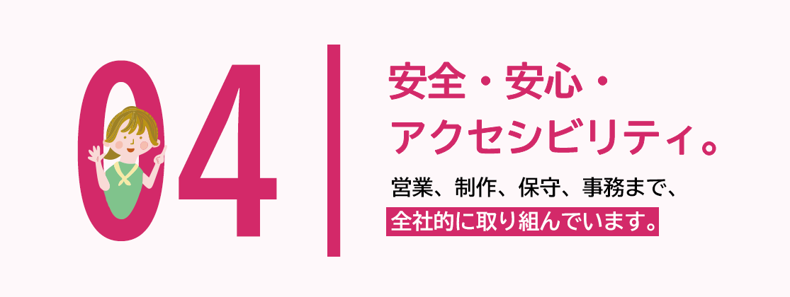 04 安全・安心・アクセシビリティ。営業、制作、保守、事務まで、全社的に取り組んでいます。